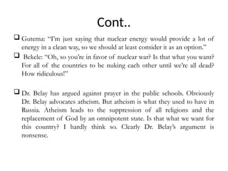 Cont..
 Gutema: “I’m just saying that nuclear energy would provide a lot of
energy in a clean way, so we should at least consider it as an option.”
 Bekele: “Oh, so you’re in favor of nuclear war? Is that what you want?
For all of the countries to be nuking each other until we’re all dead?
How ridiculous!”
 Dr. Belay has argued against prayer in the public schools. Obviously
Dr. Belay advocates atheism. But atheism is what they used to have in
Russia. Atheism leads to the suppression of all religions and the
replacement of God by an omnipotent state. Is that what we want for
this country? I hardly think so. Clearly Dr. Belay’s argument is
nonsense.
 