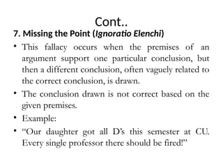 Cont..
7. Missing the Point (Ignoratio Elenchi)
• This fallacy occurs when the premises of an
argument support one particular conclusion, but
then a different conclusion, often vaguely related to
the correct conclusion, is drawn.
• The conclusion drawn is not correct based on the
given premises.
• Example:
• “Our daughter got all D’s this semester at CU.
Every single professor there should be fired!”
 