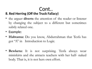 Cont..
8. Red Herring (Off the Truck Fallacy)
• the arguer diverts the attention of the reader or listener
by changing the subject to a different but sometimes
subtly related one.
• Example:
• Habtamu: Do you know, Abdurrahman that Tesfa has
got “A” in Introduction to Logic.
• Bewketu: It is not surprising. Tesfa always wear
miniskirts and she attracts teachers with her half- naked
body. That is, it is not hers own effort.
 