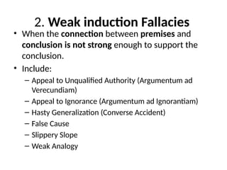 2. Weak induction Fallacies
• When the connection between premises and
conclusion is not strong enough to support the
conclusion.
• Include:
– Appeal to Unqualified Authority (Argumentum ad
Verecundiam)
– Appeal to Ignorance (Argumentum ad Ignorantiam)
– Hasty Generalization (Converse Accident)
– False Cause
– Slippery Slope
– Weak Analogy
 