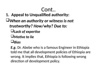 Cont..
1. Appeal to Unqualified authority:
When an authority or witness is not
trustworthy? How/why? Due to:
Lack of expertise
Motive to lie
Bias
E.g. Dr. Abebe who is a famous Engineer in Ethiopia
told me that all development policies of Ethiopia are
wrong. It implies that, Ethiopia is following wrong
direction of development policy.
 