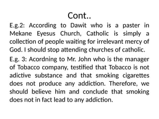 Cont..
E.g.2: According to Dawit who is a paster in
Mekane Eyesus Church, Catholic is simply a
collection of people waiting for irrelevant mercy of
God. I should stop attending churches of catholic.
E.g. 3: Acordning to Mr. John who is the manager
of Tobacco company, testified that Tobacco is not
adictive substance and that smoking cigarettes
does not produce any addiction. Therefore, we
should believe him and conclude that smoking
does not in fact lead to any addiction.
 