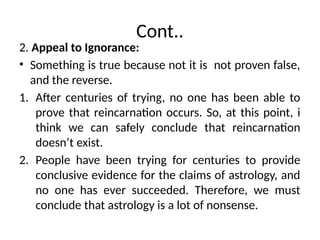 Cont..
2. Appeal to Ignorance:
• Something is true because not it is not proven false,
and the reverse.
1. After centuries of trying, no one has been able to
prove that reincarnation occurs. So, at this point, i
think we can safely conclude that reincarnation
doesn’t exist.
2. People have been trying for centuries to provide
conclusive evidence for the claims of astrology, and
no one has ever succeeded. Therefore, we must
conclude that astrology is a lot of nonsense.
 