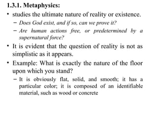 1.3.1. Metaphysics:
• studies the ultimate nature of reality or existence.
– Does God exist, and if so, can we prove it?
– Are human actions free, or predetermined by a
supernatural force?
• It is evident that the question of reality is not as
simplistic as it appears.
• Example: What is exactly the nature of the floor
upon which you stand?
– It is obviously flat, solid, and smooth; it has a
particular color; it is composed of an identifiable
material, such as wood or concrete
 