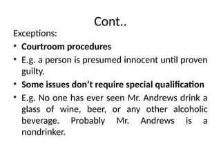 Cont..
Exceptions:
• Courtroom procedures
• E.g. a person is presumed innocent until proven
guilty.
• Some issues don’t require special qualification
• E.g. No one has ever seen Mr. Andrews drink a
glass of wine, beer, or any other alcoholic
beverage. Probably Mr. Andrews is a
nondrinker.
 