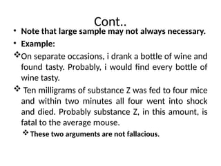 Cont..
• Note that large sample may not always necessary.
• Example:
On separate occasions, i drank a bottle of wine and
found tasty. Probably, i would find every bottle of
wine tasty.
 Ten milligrams of substance Z was fed to four mice
and within two minutes all four went into shock
and died. Probably substance Z, in this amount, is
fatal to the average mouse.
These two arguments are not fallacious.
 