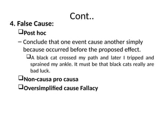 Cont..
4. False Cause:
Post hoc
– Conclude that one event cause another simply
because occurred before the proposed effect.
A black cat crossed my path and later I tripped and
sprained my ankle. It must be that black cats really are
bad luck.
Non-causa pro causa
Oversimplified cause Fallacy
 
