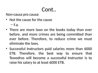 Cont..
Non-causa pro causa:
• Not the cause for the cause
– E.g.
• There are more laws on the books today than ever
before, and more crimes are being committed than
ever before. Therefore, to reduce crime we must
eliminate the laws.
• Successful Instructors paid salaries more than 6000
ETB. Therefore, the best way to ensure that
Tewodros will become a successful Instructor is to
raise his salary to at least 6000 ETB.
 