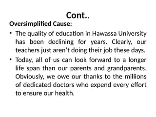 Cont..
Oversimplified Cause:
• The quality of education in Hawassa University
has been declining for years. Clearly, our
teachers just aren’t doing their job these days.
• Today, all of us can look forward to a longer
life span than our parents and grandparents.
Obviously, we owe our thanks to the millions
of dedicated doctors who expend every effort
to ensure our health.
 