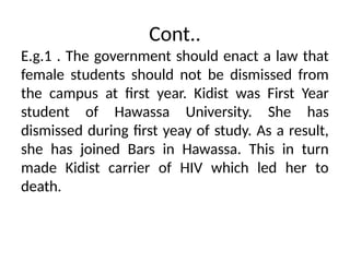 Cont..
E.g.1 . The government should enact a law that
female students should not be dismissed from
the campus at first year. Kidist was First Year
student of Hawassa University. She has
dismissed during first yeay of study. As a result,
she has joined Bars in Hawassa. This in turn
made Kidist carrier of HIV which led her to
death.
 