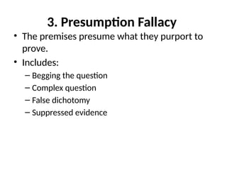 3. Presumption Fallacy
• The premises presume what they purport to
prove.
• Includes:
– Begging the question
– Complex question
– False dichotomy
– Suppressed evidence
 