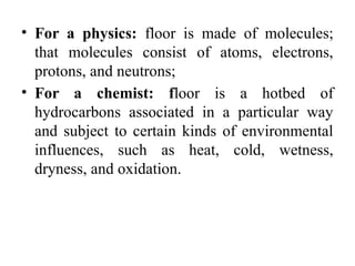• For a physics: floor is made of molecules;
that molecules consist of atoms, electrons,
protons, and neutrons;
• For a chemist: floor is a hotbed of
hydrocarbons associated in a particular way
and subject to certain kinds of environmental
influences, such as heat, cold, wetness,
dryness, and oxidation.
 