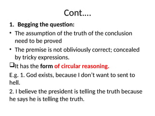 Cont.…
1. Begging the question:
• The assumption of the truth of the conclusion
need to be proved
• The premise is not obliviously correct; concealed
by tricky expressions.
It has the form of circular reasoning.
E.g. 1. God exists, because I don’t want to sent to
hell.
2. I believe the president is telling the truth because
he says he is telling the truth.
 