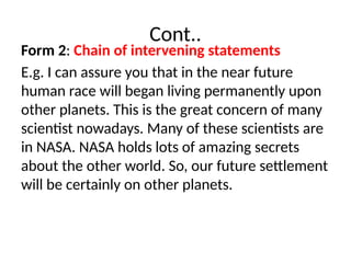 Cont..
Form 2: Chain of intervening statements
E.g. I can assure you that in the near future
human race will began living permanently upon
other planets. This is the great concern of many
scientist nowadays. Many of these scientists are
in NASA. NASA holds lots of amazing secrets
about the other world. So, our future settlement
will be certainly on other planets.
 