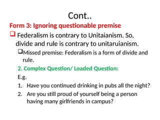 Cont..
Form 3: Ignoring questionable premise
 Federalism is contrary to Unitaianism. So,
divide and rule is contrary to unitaruianism.
Missed premise: Federalism is a form of divide and
rule.
2. Complex Question/ Loaded Question:
E.g.
1. Have you continued drinking in pubs all the night?
2. Are you still proud of yourself being a person
having many girlfriends in campus?
 