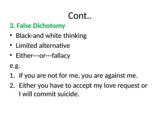 Cont..
3. False Dichotomy
• Black-and white thinking
• Limited alternative
• Either---or---fallacy
e.g.
1. If you are not for me, you are against me.
2. Either you have to accept my love request or
I will commit suicide.
 