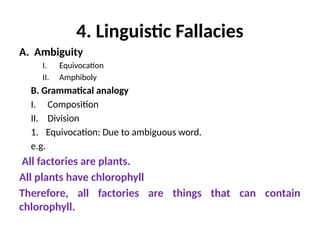 4. Linguistic Fallacies
A. Ambiguity
I. Equivocation
II. Amphiboly
B. Grammatical analogy
I. Composition
II. Division
1. Equivocation: Due to ambiguous word.
e.g.
All factories are plants.
All plants have chlorophyll
Therefore, all factories are things that can contain
chlorophyll.
 