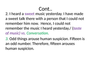 Cont..
2. I heard a sweet music yesterday. I have made
a sweet talk there with a person that I could not
remember him now. Hence, I could not
remember the music I heard yesterday./ (taste
of music) vs. Conversation.
3. Odd things arouse human suspicion. Fifteen is
an odd number. Therefore, fifteen arouses
human suspicion.
 