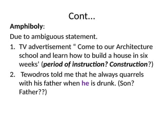 Cont...
Amphiboly:
Due to ambiguous statement.
1. TV advertisement “ Come to our Architecture
school and learn how to build a house in six
weeks’ (period of instruction? Construction?)
2. Tewodros told me that he always quarrels
with his father when he is drunk. (Son?
Father??)
 