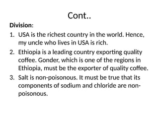 Cont..
Division:
1. USA is the richest country in the world. Hence,
my uncle who lives in USA is rich.
2. Ethiopia is a leading country exporting quality
coffee. Gonder, which is one of the regions in
Ethiopia, must be the exporter of quality coffee.
3. Salt is non-poisonous. It must be true that its
components of sodium and chloride are non-
poisonous.
 