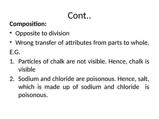 Cont..
Composition:
• Opposite to division
• Wrong transfer of attributes from parts to whole.
E.G.
1. Particles of chalk are not visible. Hence, chalk is
visible
2. Sodium and chloride are poisonous. Hence, salt,
which is made up of sodium and chloride is
poisonous.
 