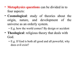 • Metaphysics questions can be divided in to
four aspects:
• Cosmological: study of theories about the
origin, nature, and development of the
universe as an orderly system.
– E.g. how the world comes? By design or accident
• Theological: religious theory that deals with
God.
– E.g. If God is both all good and all powerful, why
does evil exist?
 