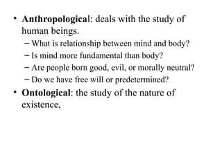 • Anthropological: deals with the study of
human beings.
– What is relationship between mind and body?
– Is mind more fundamental than body?
– Are people born good, evil, or morally neutral?
– Do we have free will or predetermined?
• Ontological: the study of the nature of
existence,
 