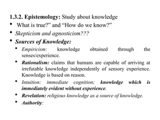 1.3.2. Epistemology: Study about knowledge
 What is true?” and “How do we know?”
 Skepticism and agnosticism???
 Sources of Knowledge:
 Empiricism: knowledge obtained through the
senses/experience.
 Rationalism: claims that humans are capable of arriving at
irrefutable knowledge independently of sensory experience.
Knowledge is based on reason.
 Intuition: immediate cognition; knowledge which is
immediately evident without experience.
 Revelation: religious knowledge as a source of knowledge.
 Authority:
 