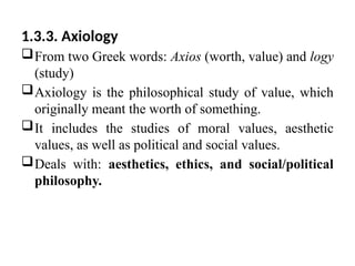 1.3.3. Axiology
From two Greek words: Axios (worth, value) and logy
(study)
Axiology is the philosophical study of value, which
originally meant the worth of something.
It includes the studies of moral values, aesthetic
values, as well as political and social values.
Deals with: aesthetics, ethics, and social/political
philosophy.
 