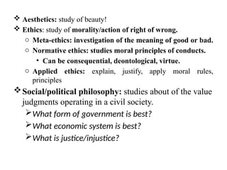 Aesthetics: study of beauty!
 Ethics: study of morality/action of right of wrong.
o Meta-ethics: investigation of the meaning of good or bad.
o Normative ethics: studies moral principles of conducts.
• Can be consequential, deontological, virtue.
o Applied ethics: explain, justify, apply moral rules,
principles
Social/political philosophy: studies about of the value
judgments operating in a civil society.
What form of government is best?
What economic system is best?
What is justice/injustice?
 