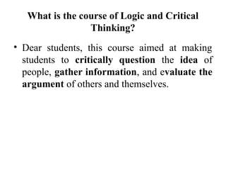 What is the course of Logic and Critical
Thinking?
• Dear students, this course aimed at making
students to critically question the idea of
people, gather information, and evaluate the
argument of others and themselves.
 