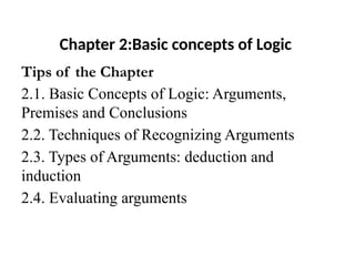 Chapter 2:Basic concepts of Logic
Tips of the Chapter
2.1. Basic Concepts of Logic: Arguments,
Premises and Conclusions
2.2. Techniques of Recognizing Arguments
2.3. Types of Arguments: deduction and
induction
2.4. Evaluating arguments
 