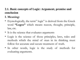 2.1. Basic concepts of Logic: Argument, premise and
conclusion
I. Meaning:
• Etymologically, the term” logic” is derived from the Greek
word “Logos” which means reason, thought, principle,
law, etc.
• It is the science that evaluates arguments
• Logic is the science of those principles, laws, rules and
methods which the mind of man in its thinking must
follow for accurate and secure treatment of truth.
• In other words, logic is the study of methods for
evaluating arguments.
 