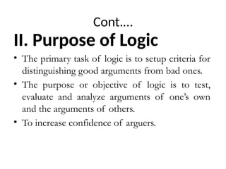 Cont.…
II. Purpose of Logic
• The primary task of logic is to setup criteria for
distinguishing good arguments from bad ones.
• The purpose or objective of logic is to test,
evaluate and analyze arguments of one’s own
and the arguments of others.
• To increase confidence of arguers.
 