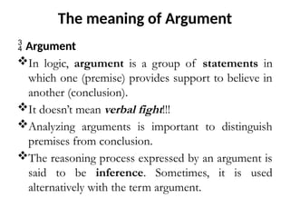 The meaning of Argument
 Argument
In logic, argument is a group of statements in
which one (premise) provides support to believe in
another (conclusion).
It doesn’t mean verbal fight!!!
Analyzing arguments is important to distinguish
premises from conclusion.
The reasoning process expressed by an argument is
said to be inference. Sometimes, it is used
alternatively with the term argument.
 