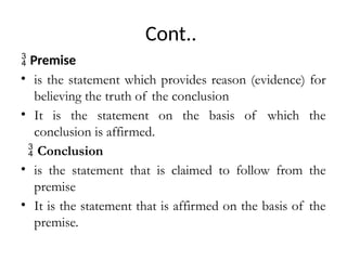 Cont..
 Premise
• is the statement which provides reason (evidence) for
believing the truth of the conclusion
• It is the statement on the basis of which the
conclusion is affirmed.
 Conclusion
• is the statement that is claimed to follow from the
premise
• It is the statement that is affirmed on the basis of the
premise.
 