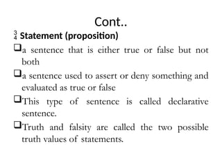Cont..
 Statement (proposition)
a sentence that is either true or false but not
both
a sentence used to assert or deny something and
evaluated as true or false
This type of sentence is called declarative
sentence.
Truth and falsity are called the two possible
truth values of statements.
 