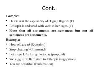 Cont..
Example:
• Hawassa is the capital city of Tigray Region. (F)
• Ethiopia is endowed with various heritages. (T)
• Note that all statements are sentences but not all
sentences are statements.
Example:
• How old are u? (Question)
• Stop cheating! (Command)
• Let us go Lake Langano today (proposal)
• We suggest welfare state to Ethiopia (suggestion)
• You are beautiful! (Exclamation)
 