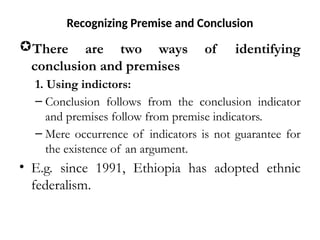 Recognizing Premise and Conclusion
There are two ways of identifying
conclusion and premises
1. Using indictors:
– Conclusion follows from the conclusion indicator
and premises follow from premise indicators.
– Mere occurrence of indicators is not guarantee for
the existence of an argument.
• E.g. since 1991, Ethiopia has adopted ethnic
federalism.
 