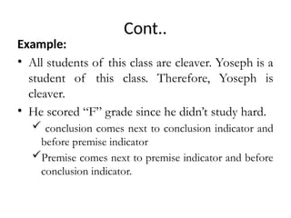 Cont..
Example:
• All students of this class are cleaver. Yoseph is a
student of this class. Therefore, Yoseph is
cleaver.
• He scored “F” grade since he didn’t study hard.
 conclusion comes next to conclusion indicator and
before premise indicator
Premise comes next to premise indicator and before
conclusion indicator.
 