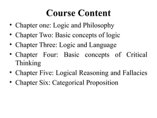 Course Content
• Chapter one: Logic and Philosophy
• Chapter Two: Basic concepts of logic
• Chapter Three: Logic and Language
• Chapter Four: Basic concepts of Critical
Thinking
• Chapter Five: Logical Reasoning and Fallacies
• Chapter Six: Categorical Proposition
 