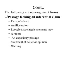 Cont..
The following are non-argument forms:
Passage lacking an inferential claim
– Piece of advice
– An illustration
– Loosely associated statements may
– A report
– An expository passage
– Statement of belief or opinion
– Warning
 