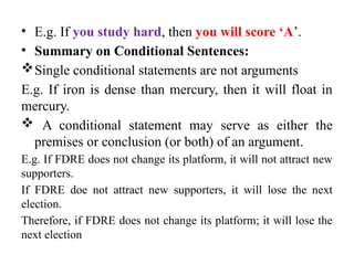 • E.g. If you study hard, then you will score ‘A’.
• Summary on Conditional Sentences:
Single conditional statements are not arguments
E.g. If iron is dense than mercury, then it will float in
mercury.
 A conditional statement may serve as either the
premises or conclusion (or both) of an argument.
E.g. If FDRE does not change its platform, it will not attract new
supporters.
If FDRE doe not attract new supporters, it will lose the next
election.
Therefore, if FDRE does not change its platform; it will lose the
next election
 