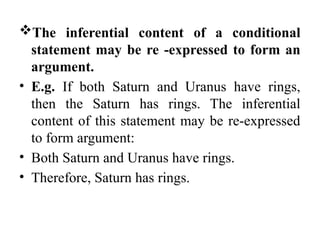The inferential content of a conditional
statement may be re -expressed to form an
argument.
• E.g. If both Saturn and Uranus have rings,
then the Saturn has rings. The inferential
content of this statement may be re-expressed
to form argument:
• Both Saturn and Uranus have rings.
• Therefore, Saturn has rings.
 