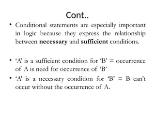 Cont..
• Conditional statements are especially important
in logic because they express the relationship
between necessary and sufficient conditions.
• ‘A’ is a sufficient condition for ‘B’ = occurrence
of A is need for occurrence of ‘B’
• ‘A’ is a necessary condition for ‘B’ = B can’t
occur without the occurrence of A.
 