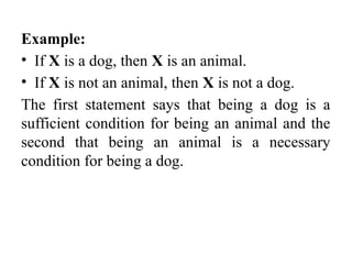 Example:
• If X is a dog, then X is an animal.
• If X is not an animal, then X is not a dog.
The first statement says that being a dog is a
sufficient condition for being an animal and the
second that being an animal is a necessary
condition for being a dog.
 