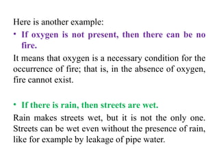 Here is another example:
• If oxygen is not present, then there can be no
fire.
It means that oxygen is a necessary condition for the
occurrence of fire; that is, in the absence of oxygen,
fire cannot exist.
• If there is rain, then streets are wet.
Rain makes streets wet, but it is not the only one.
Streets can be wet even without the presence of rain,
like for example by leakage of pipe water.
 