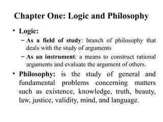 Chapter One: Logic and Philosophy
• Logic:
– As a field of study: branch of philosophy that
deals with the study of arguments
– As an instrument: a means to construct rational
arguments and evaluate the argument of others.
• Philosophy: is the study of general and
fundamental problems concerning matters
such as existence, knowledge, truth, beauty,
law, justice, validity, mind, and language.
 