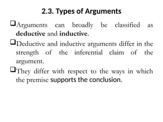 2.3. Types of Arguments
Arguments can broadly be classified as
deductive and inductive.
Deductive and inductive arguments differ in the
strength of the inferential claim of the
argument.
They differ with respect to the ways in which
the premise supports the conclusion.
 