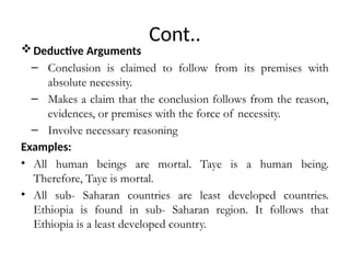 Cont..
Deductive Arguments
– Conclusion is claimed to follow from its premises with
absolute necessity.
– Makes a claim that the conclusion follows from the reason,
evidences, or premises with the force of necessity.
– Involve necessary reasoning
Examples:
• All human beings are mortal. Taye is a human being.
Therefore, Taye is mortal.
• All sub- Saharan countries are least developed countries.
Ethiopia is found in sub- Saharan region. It follows that
Ethiopia is a least developed country.
 